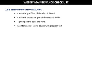 LORIS BELLINI HANK DYEING MACHINE
• Clean the grid filter of the electric board
• Clean the protective grid of the electric motor
• Tighting all the bolts and nuts
• Maintenance of safety device with program test
WEEKLY MAINTENANCE CHECK LIST
 