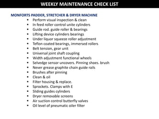 MONFORTS PADDER, STRETCHER & DRYER MACHINE
 Perform visual inspection & clean
 In feed roller control unite cylinders
 Guide rod. guide roller & bearings
 Lifting device cylinders bearings
 Under liquor squeeze roller adjustment
 Teflon coated bearings, immersed rollers
 Belt tension, gear unit
 Universal joint shaft coupling
 Width adjustment functional wheels
 Selvedge sensor uncovers. Pinning shoes. brush
 Never grease graphite chain guide rails
 Brushes after pinning
 Clean & oil
 Filter housing & replace.
 Sprockets. Clamps with E
 Sliding guides cylinders
 Dryer removable screens
 Air suction control butterfly valves
 Oil level of pneumatic oiler filter
WEEKLY MAINTENANCE CHECK LIST
 