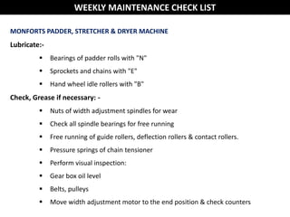 MONFORTS PADDER, STRETCHER & DRYER MACHINE
Lubricate:-
 Bearings of padder rolls with "N"
 Sprockets and chains with "E"
 Hand wheel idle rollers with "B"
Check, Grease if necessary: -
 Nuts of width adjustment spindles for wear
 Check all spindle bearings for free running
 Free running of guide rollers, deflection rollers & contact rollers.
 Pressure springs of chain tensioner
 Perform visual inspection:
 Gear box oil level
 Belts, pulleys
 Move width adjustment motor to the end position & check counters
WEEKLY MAINTENANCE CHECK LIST
 