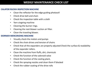 CALATOR RUCKH INSPECTION MACHINE
• Clean the reflector for the edge guiding photocell
• Check drive belt and chain
• Check the inspection table with a cloth
• Yarn singeing machine
• Cleaning the burner rings.
• Cleaning the root blower suction air filter.
• Clean the traveling blower.
DORNIER MERCERIZING MACHINE
• Visually check the motors and pumps
• Check the chain drives and tension of chains
• Check that all the expanders are properly adjusted Check the surface & readability
of the expander rollers.
• Clean the machine from fluffs, dirt, chemicals
• Check the function of the solenoid valve
• Check the function of the cooling plant,
• Check the spraying nozzles and clean them if blocked
• Check the rubber coating of the drive rolls
WEEKLY MAINTENANCE CHECK LIST
 