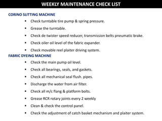 CORINO SLITTING MACHINE
 Check turntable tire pump & spring pressure.
 Grease the turntable.
 Check de twister speed reducer, transmission belts pneumatic brake.
 Check oiler oil level of the fabric expander.
 Check movable reel plaiter driving system.
FABRIC DYEING MACHINE
 Check the main pump oil level.
 Check all bearings, seals, and gaskets.
 Check all mechanical seal flush. pipes.
 Discharge the water from air filter.
 Check all m/c flang & platform bolts.
 Grease RCR rotary joints every 2 weekly
 Clean & check the control panel.
 Check the adjustment of catch basket mechanism and plaiter system.
WEEKLY MAINTENANCE CHECK LIST
 