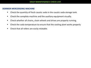 DAILY MAINTENANCE CHECK LIST.
DORNIER MERCERIZING MACHINE
 Check the quantity of fresh caustic soda in the caustic soda storage tank.
 Check the complete machine and the auxiliary equipment visually.
 Check whether all chains, chain wheels and drives are properly running.
 Check the soda temperature to ensure that the cooling plant works properly
 Check that all rollers are easily relatable.
 