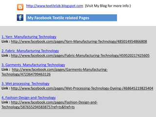 1. Yarn Manufacturing Technology
Link : http://www.facebook.com/pages/Yarn-Manufacturing-Technology/485014954866808
2. Fabric Manufacturing Technology
Link : http://www.facebook.com/pages/Fabric-Manufacturing-Technology/459520217425605
3. Garments Manufacturing Technology
Link : http://www.facebook.com/pages/Garments-Manufacturing-
Technology/472364799463126
3. Wet processing Technology
Link : http://www.facebook.com/pages/Wet-Processing-Technology-Dyeing-/468645219825404
4. Fashion-Design-and-Technology
Link : http://www.facebook.com/pages/Fashion-Design-and-
Technology/587655294583875?ref=ts&fref=ts
My Facebook Textile related Pages
http://www.textilelab.blogspot.com (Visit My Blog for more Info )
 