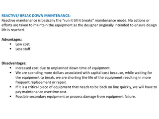 REACTIVE/ BREAK DOWN MAINTENANCE:
Reactive maintenance is basically the “run it till it breaks” maintenance mode. No actions or
efforts are taken to maintain the equipment as the designer originally intended to ensure design
life is reached.
Advantages:
 Low cost
 Less staff
Disadvantages:
 Increased cost due to unplanned down time of equipment.
 We are spending more dollars associated with capital cost because, while waiting for
the equipment to break, we are shorting the life of the equipment resulting in more
frequent replacement or repair.
 If it is a critical piece of equipment that needs to be back on line quickly, we will have to
pay maintenance overtime cost.
 Possible secondary equipment or process damage from equipment failure.
 