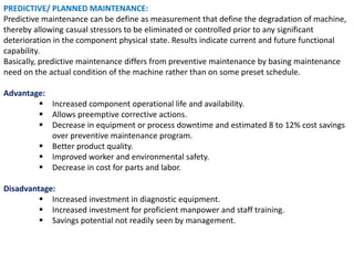 PREDICTIVE/ PLANNED MAINTENANCE:
Predictive maintenance can be define as measurement that define the degradation of machine,
thereby allowing casual stressors to be eliminated or controlled prior to any significant
deterioration in the component physical state. Results indicate current and future functional
capability.
Basically, predictive maintenance differs from preventive maintenance by basing maintenance
need on the actual condition of the machine rather than on some preset schedule.
Advantage:
 Increased component operational life and availability.
 Allows preemptive corrective actions.
 Decrease in equipment or process downtime and estimated 8 to 12% cost savings
over preventive maintenance program.
 Better product quality.
 Improved worker and environmental safety.
 Decrease in cost for parts and labor.
Disadvantage:
 Increased investment in diagnostic equipment.
 Increased investment for proficient manpower and staff training.
 Savings potential not readily seen by management.
 