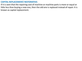 CAPITAL REPLACEMENT/ RESTORATIVE:
If it is seen that the repairing cost of machine or machine parts is more or equal or
little less than buying a new one, then the old one is replaced instead of repair. It is
known as capital replacement.
 
