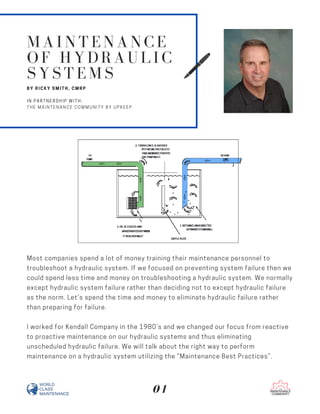 Most companies spend a lot of money training their maintenance personnel to
troubleshoot a hydraulic system. If we focused on preventing system failure then we
could spend less time and money on troubleshooting a hydraulic system. We normally
except hydraulic system failure rather than deciding not to except hydraulic failure
as the norm. Let’s spend the time and money to eliminate hydraulic failure rather
than preparing for failure.
I worked for Kendall Company in the 1980’s and we changed our focus from reactive
to proactive maintenance on our hydraulic systems and thus eliminating
unscheduled hydraulic failure. We will talk about the right way to perform
maintenance on a hydraulic system utilizing the “Maintenance Best Practices”.
MAINTENANCE
OF HYDRAULIC
SYSTEMS
BY RICKY SMITH, CMRP
IN PARTNERSHIP WITH:
THE MAINTENANCE COMMUNITY BY UPKEEP
01
 