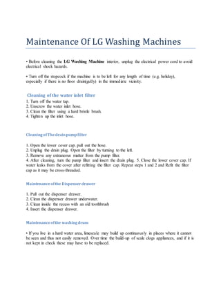 Maintenance Of LG Washing Machines
• Before cleaning the LG Washing Machine interior, unplug the electrical power cord to avoid
electrical shock hazards.
• Turn off the stopcock if the machine is to be left for any length of time (e.g. holiday),
especially if there is no floor drain(gully) in the immediate vicinity.
Cleaning of the water inlet filter
1. Turn off the water tap.
2. Unscrew the water inlet hose.
3. Clean the filter using a hard bristle brush.
4. Tighten up the inlet hose.
CleaningofThedrainpumpfilter
1. Open the lower cover cap. pull out the hose.
2. Unplug the drain plug. Open the filter by turning to the left.
3. Remove any extraneous matter from the pump filter.
4. After cleaning, turn the pump filter and insert the drain plug. 5. Close the lower cover cap. If
water leaks from the cover after refitting the filter cap. Repeat steps 1 and 2 and Refit the filter
cap as it may be cross-threaded.
Maintenanceofthe Dispenserdrawer
1. Pull out the dispenser drawer.
2. Clean the dispenser drawer underwater.
3. Clean inside the recess with an old toothbrush
4. Insert the dispenser drawer.
Maintenanceofthe washingdrum
• If you live in a hard water area, limescale may build up continuously in places where it cannot
be seen and thus not easily removed. Over time the build-up of scale clogs appliances, and if it is
not kept in check these may have to be replaced.
 