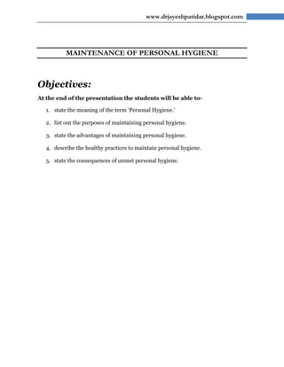 www.drjayeshpatidar.blogspot.com




           MAINTENANCE OF PERSONAL HYGIENE



Objectives:
At the end of the presentation the students will be able to-

   1. state the meaning of the term ‘Personal Hygiene.’

   2. list out the purposes of maintaining personal hygiene.

   3. state the advantages of maintaining personal hygiene.

   4. describe the healthy practices to maintain personal hygiene.

   5. state the consequences of unmet personal hygiene.
 