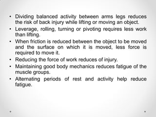 • Dividing balanced activity between arms legs reduces
the risk of back injury while lifting or moving an object.
• Leverage, rolling, turning or pivoting requires less work
than lifting.
• When friction is reduced between the object to be moved
and the surface on which it is moved, less force is
required to move it.
• Reducing the force of work reduces of injury.
• Maintaining good body mechanics reduces fatigue of the
muscle groups.
• Alternating periods of rest and activity help reduce
fatigue.
 