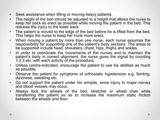 • Seek assistance when lifting or moving heavy patients.
• The height of the bed should be adjusted to a height that allows the nurse to
keep her back as erect as possible while moving the patient in the bed. This
reduces the injury to the lower back.
• The patient is moved to the edge of the bed before he is lifted from the bed.
This helps the nurse to keep her trunk more erect.
• When moving a patient by more than one nurse, each nurse assumes the
responsibility for supporting one of the patient’s body sections. The areas to
be supported include head, shoulders, chest, hips, thighs and ankles.
• In order to coordinate the movements of the nurses and to maintain the
patient’s body in correct alignment, the nurse gives the signal by counting
1,2,3 etc. with each activity of the procedure.
• Unless contra-indicated, encourage the patient to use his abilities as much
as possible.
• Observe the patient for symptoms of orthostatic hypotension e.g. fainting,
dizziness, sweating etc.
• Do not support the patient under his armpits, since injury to major nerves
and blood vessels may occur.
• Always lock the wheels of the bed, stretcher or wheel chair while
transferring the patient so as to increase the maximum static friction
between the wheels and floor.
 