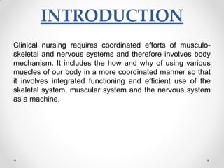 INTRODUCTION
Clinical nursing requires coordinated efforts of musculo-
skeletal and nervous systems and therefore involves body
mechanism. It includes the how and why of using various
muscles of our body in a more coordinated manner so that
it involves integrated functioning and efficient use of the
skeletal system, muscular system and the nervous system
as a machine.
 