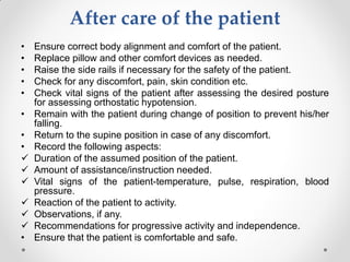 After care of the patient
• Ensure correct body alignment and comfort of the patient.
• Replace pillow and other comfort devices as needed.
• Raise the side rails if necessary for the safety of the patient.
• Check for any discomfort, pain, skin condition etc.
• Check vital signs of the patient after assessing the desired posture
for assessing orthostatic hypotension.
• Remain with the patient during change of position to prevent his/her
falling.
• Return to the supine position in case of any discomfort.
• Record the following aspects:
 Duration of the assumed position of the patient.
 Amount of assistance/instruction needed.
 Vital signs of the patient-temperature, pulse, respiration, blood
pressure.
 Reaction of the patient to activity.
 Observations, if any.
 Recommendations for progressive activity and independence.
• Ensure that the patient is comfortable and safe.
 