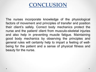 CONCLUSION
The nurses incorporate knowledge of the physiological
factors of movement and principles of transfer and position
their client’s safely. Correct body mechanics protect the
nurse and the patient/ client from musculo-skeletal injuries
and also help in preventing muscle fatigue. Maintaining
good body mechanics by observing the principles and
general rules will certainly help to impart a feeling of well-
being for the patient and a sense of physical fitness and
beauty for the nurse.
 