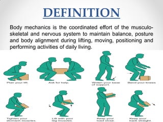 DEFINITION
Body mechanics is the coordinated effort of the musculo-
skeletal and nervous system to maintain balance, posture
and body alignment during lifting, moving, positioning and
performing activities of daily living.
 