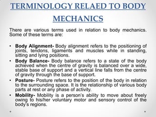 TERMINOLOGY RELAED TO BODY
MECHANICS
There are various terms used in relation to body mechanics.
Some of these terms are:
• Body Alignment- Body alignment refers to the positioning of
joints, tendons, ligaments and muscles while in standing,
sitting and lying positions.
• Body Balance- Body balance refers to a state of the body
achieved when the centre of gravity is balanced over a wide,
stable base of support and a vertical line falls from the centre
of gravity through the base of support.
• Posture- Posture refers to the position of the body in relation
to the surrounding space. It is the relationship of various body
parts at rest or any phase of activity.
• Mobility- Mobility is a person’s ability to move about freely
owing to his/her voluntary motor and sensory control of the
body’s regions.
 