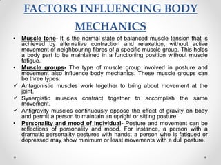 FACTORS INFLUENCING BODY
MECHANICS
• Muscle tone- It is the normal state of balanced muscle tension that is
achieved by alternative contraction and relaxation, without active
movement of neighbouring fibres of a specific muscle group. This helps
a body part to be maintained in a functioning position without muscle
fatigue.
• Muscle groups- The type of muscle group involved in posture and
movement also influence body mechanics. These muscle groups can
be three types:
 Antagonistic muscles work together to bring about movement at the
joint.
 Synergistic muscles contract together to accomplish the same
movement.
 Antigravity muscles continuously oppose the effect of gravity on body
and permit a person to maintain an upright or sitting posture.
• Personality and mood of individual- Posture and movement can be
reflections of personality and mood. For instance, a person with a
dramatic personality gestures with hands; a person who is fatigued or
depressed may show minimum or least movements with a dull posture.
 