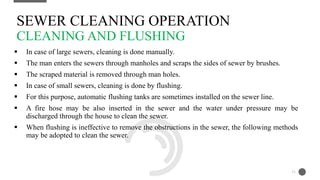  In case of large sewers, cleaning is done manually.
 The man enters the sewers through manholes and scraps the sides of sewer by brushes.
 The scraped material is removed through man holes.
 In case of small sewers, cleaning is done by flushing.
 For this purpose, automatic flushing tanks are sometimes installed on the sewer line.
 A fire hose may be also inserted in the sewer and the water under pressure may be
discharged through the house to clean the sewer.
 When flushing is ineffective to remove the obstructions in the sewer, the following methods
may be adopted to clean the sewer.
SEWER CLEANING OPERATION
CLEANING AND FLUSHING
11
 