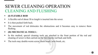  (I) FLEXIBLE ROD
 A flexible rod of about 30 m length is inserted into the sewer.
 It is then pushed forth back.
 The movement of rod dislocates the obstructions and it becomes easy to remove them
flushing.
 (II) MECHANICAL TOOLS :
 In this method, special cleaning tools are attached to the front portion of the rod and
cleaning of sewer is then carried out by moving the rod back and forth.
 The tools may double-worm screw, drain brush, wire brush, etc.
SEWER CLEANING OPERATION
CLEANING AND FLUSHING
13
 