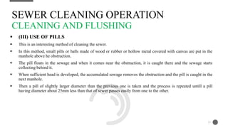  (III) USE OF PILLS
 This is an interesting method of cleaning the sewer.
 In this method, small pills or balls made of wood or rubber or hollow metal covered with canvas are put in the
manhole above he obstruction.
 The pill floats in the sewage and when it comes near the obstruction, it is caught there and the sewage starts
collecting behind it.
 When sufficient head is developed, the accumulated sewage removes the obstruction and the pill is caught in the
next manhole.
 Then a pill of slightly larger diameter than the previous one is taken and the process is repeated untill a pill
having diameter about 25mm less than that of sewer passes easily from one to the other.
SEWER CLEANING OPERATION
CLEANING AND FLUSHING
15
 