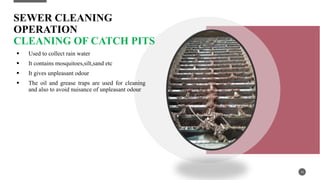SEWER CLEANING
OPERATION
CLEANING OF CATCH PITS
 Used to collect rain water
 It contains mosquitoes,silt,sand etc
 It gives unpleasant odour
 The oil and grease traps are used for cleaning
and also to avoid nuisance of unpleasant odour
16
 