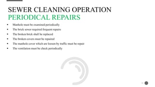 Manhole must be examined periodically
 The brick sewer required frequent repairs
 The broken brick shall be replaced
 The broken covers must be repaired
 The manhole cover which are loosen by traffic must be repair
 The ventilation must be check periodically
SEWER CLEANING OPERATION
PERIODICAL REPAIRS
18
 