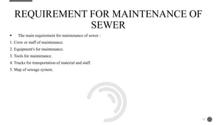  The main requirement for maintenance of sewer :
1. Crew or staff of maintenance.
2. Equipment's for maintenance.
3. Tools for maintenance.
4. Trucks for transportation of material and staff.
5. Map of sewage system.
REQUIREMENT FOR MAINTENANCE OF
SEWER
20
 