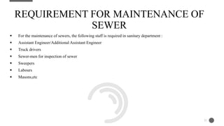  For the maintenance of sewers, the following staff is required in sanitary department :
 Assistant Engineer/Additional Assistant Engineer
 Truck drivers
 Sewer-men for inspection of sewer
 Sweepers
 Labours
 Masons,etc
REQUIREMENT FOR MAINTENANCE OF
SEWER
21
 