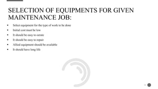  Select equipment for the type of work to be done
 Initial cost must be low
 It should be easy to oerate
 It should be easy to repair
 Allied equipment should be available
 It should have long life
SELECTION OF EQUIPMENTS FOR GIVEN
MAINTENANCE JOB:
26
 