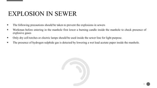  The following precautions should be taken to prevent the explosions in sewers
 Workman before entering in the manhole first lower a burning candle inside the manhole to check presence of
explosive gases
 Only dry cell torches or electric lamps should be used inside the sewer line for light purpose.
 The presence of hydrogen sulphide gas is detected by lowering a wet lead acetate paper inside the manhole.
EXPLOSION IN SEWER
28
 