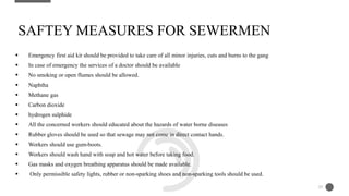  Emergency first aid kit should be provided to take care of all minor injuries, cuts and burns to the gang
 In case of emergency the services of a doctor should be available
 No smoking or open flumes should be allowed.
 Naphtha
 Methane gas
 Carbon dioxide
 hydrogen sulphide
 All the concerned workers should educated about the hazards of water borne diseases
 Rubber gloves should be used so that sewage may not come in direct contact hands.
 Workers should use gum-boots.
 Workers should wash hand with soap and hot water before taking food.
 Gas masks and oxygen breathing apparatus should be made available.
 Only permissible safety lights, rubber or non-sparking shoes and non-sparking tools should be used.
SAFTEY MEASURES FOR SEWERMEN
29
 