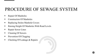  Repair Of Manholes
 Construction Of Manholes
 Replacing Stolen Manhole Covers
 Raising Height Of Manholes With Road Levels
 Repair Sewer Lines
 Cleaning Of Sewers
 Prevention Of Clogging
 Checking Of Leakage & Repairs
3
PROCEDURE OF SEWAGE SYSTEM
 
