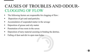  The following factors are responsible for clogging of flow :
 Deposition of grit and sand particles.
 Accumulation of suspended matter in the sewage
 Deposition of grease and oily matter
 Penetration of tree roots in the sewer.
 Deposition of tarry material assisting in binding the detritus.
 Falling of dust and dirt in open man holes.
CAUSES OF TROUBLES AND ODOUR-
CLOGGING OF FLOW
6
 
