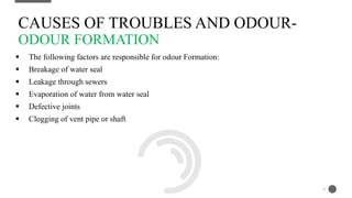  The following factors are responsible for odour Formation:
 Breakage of water seal
 Leakage through sewers
 Evaporation of water from water seal
 Defective joints
 Clogging of vent pipe or shaft
CAUSES OF TROUBLES AND ODOUR-
ODOUR FORMATION
8
 