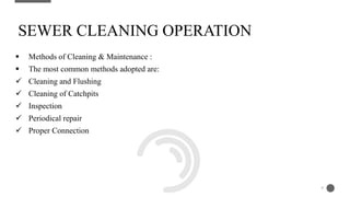  Methods of Cleaning & Maintenance :
 The most common methods adopted are:
 Cleaning and Flushing
 Cleaning of Catchpits
 Inspection
 Periodical repair
 Proper Connection
SEWER CLEANING OPERATION
9
 
