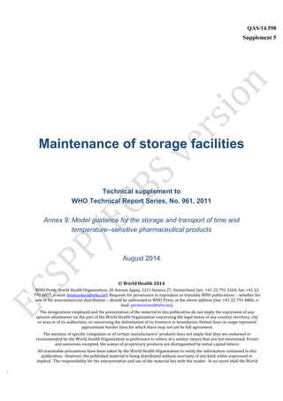 `
QAS/14.598
Supplement 5
WHO Vaccine
Maintenance of storage facilities
Technical supplement to
WHO Technical Report Series, No. 961, 2011
Annex 9: Model guidance for the storage and transport of time and
temperature–sensitive pharmaceutical products
August 2014
© World Health 2014
WHO Press, World Health Organization, 20 Avenue Appia, 1211 Geneva 27, Switzerland (tel.: +41 22 791 3264; fax: +41 22
791 4857; e-mail: bookorders@who.int). Requests for permission to reproduce or translate WHO publications – whether for
sale or for noncommercial distribution – should be addressed to WHO Press, at the above address (fax: +41 22 791 4806; e-
mail: permissions@who.int).
The designations employed and the presentation of the material in this publication do not imply the expression of any
opinion whatsoever on the part of the World Health Organization concerning the legal status of any country, territory, city
or area or of its authorities, or concerning the delimitation of its frontiers or boundaries. Dotted lines on maps represent
approximate border lines for which there may not yet be full agreement.
The mention of specific companies or of certain manufacturers’ products does not imply that they are endorsed or
recommended by the World Health Organization in preference to others of a similar nature that are not mentioned. Errors
and omissions excepted, the names of proprietary products are distinguished by initial capital letters.
All reasonable precautions have been taken by the World Health Organization to verify the information contained in this
publication. However, the published material is being distributed without warranty of any kind, either expressed or
implied. The responsibility for the interpretation and use of the material lies with the reader. In no event shall the World
 