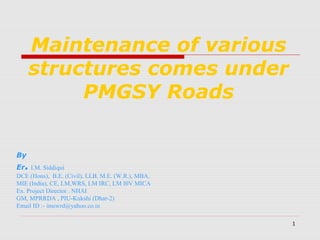 1
Maintenance of various
structures comes under
PMGSY Roads
By
Er. I.M. Siddiqui
DCE (Hons), B.E. (Civil), LLB, M.E. (W.R.), MBA.
MIE (India), CE, LM,WRS, LM IRC, LM I0V MICA
Ex. Project Director . NHAI
GM, MPRRDA , PIU-Kukshi (Dhar-2)
Email ID :- imswrd@yahoo.co.in
 