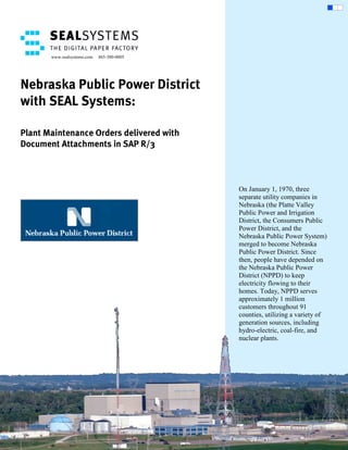 www.sealsystems.com   865-380-0005




Nebraska Public Power District
with SEAL Systems:

Plant Maintenance Orders delivered with
Document Attachments in SAP R/3



                                            On January 1, 1970, three
                                            separate utility companies in
                                            Nebraska (the Platte Valley
                                            Public Power and Irrigation
                                            District, the Consumers Public
                                            Power District, and the
                                            Nebraska Public Power System)
                                            merged to become Nebraska
                                            Public Power District. Since
                                            then, people have depended on
                                            the Nebraska Public Power
                                            District (NPPD) to keep
                                            electricity flowing to their
                                            homes. Today, NPPD serves
                                            approximately 1 million
                                            customers throughout 91
                                            counties, utilizing a variety of
                                            generation sources, including
                                            hydro-electric, coal-fire, and
                                            nuclear plants.
 