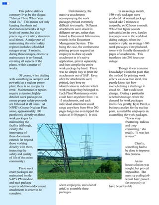 This public utilities               Unfortunately, the                  In an average month,
company lives by the slogan:         massive attachments                 550 work packages were
“Always There When You               accompanying the work               produced. A normal package
Need Us.” This means not only        packages proved extremely           would take 9 minutes to
keeping the plants and               difficult to compile. Different     assemble, or 82 hours a month.
distribution networks at high        attachments were stored in          While that figure sounds
levels of output, but also           different servers, rather than      substantial on its own, it pales
practicing strict safety standards   linked to Document Information      in comparison to the workload
at all times. A major part of        records in the Document             during outages, when the
maintaining this strict safety       Management System. This             numbers triple: an average 1600
regimen includes scheduled           being the case, the cumbersome      work packages were produced,
outages every 18 months;             printing process required an        some with literally thousands of
during these outages, extensive      employee to draw up each            pages of attachments. This
maintenance is performed,            attachment in it’s native           translates into 240 hours per
covering all aspects of the          application, print it separately,   outage!
plants, within a matter of           and then compile the entire
weeks.                               work package by hand. There                 Though it was common
                                     was no simple way to print the      knowledge within the plant that
         Of course, when dealing     attachments out of SAP. Even        the method for printing work
with something as complex and        after the attachments were          orders was less than ideal, few
powerful as a nuclear power          printed, they bore no               people knew just how
plant, there is no margin for        identification to indicate which    overwhelming a challenge it
error. Maintenance or repairs        work package they belonged to.      could be. That would soon
require extensive, highly-           Each Plant Maintenance order        change. During a particular
detailed work packages to            could have anywhere from 1 to       scheduled outage, when the
ensure proper safety protocols       15 attachments, and each            demand for work packages
are followed at all times. At        individual attachment could         intensifies greatly, Kyle Pavel, a
NPPD’s Cooper Nuclear Plant          range anywhere from 40 to 200       business analyst for the nuclear
alone, approximately 100             pages long (one even tipped the     plant, assisted the employees in
people rely directly on these        scales at 1100 pages!). It took     assembling the work packages.
work packages for                                                                      “It was very
maintaining the                                                                        frustrating, tedious
facility (although,                                                                    and time-
clearly, the                                                                           consuming,” she
importance of                                                                          recalls, “It was just
these documents                                                                        a mess.”
extends far beyond
those working                                                                                  Clearly,
directly with them,                                                                    something had to
impacting the                                                                          be done to improve
safety and quality                                                                     this process.
of life of the entire
community).                                                                                  An in-
                                                                                     house solution was
       These work                                                                    sought, but proved
order packages are                                                                   impossible. The
maintained inside                                                                    massive coding job
SAP’s PM module,                                                                     would have proved
and each package                                                                     far too costly to
requires additional document         seven employees, and a lot of       have been feasible
attachments in order to be           grief, to assemble these
complete.                            packages.
 
