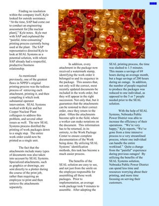 Finding no resolution
within the company itself, Kyle
looked for outside assistance.
“At the time, SAP had come out
to conduct an engineering
assessment for [the nuclear
plant],” Kyle notes. Kyle met
with SAP and explained the
“painful, time-consuming”
printing process currently being
used at the plant. The SAP
representative directed Kyle to
look at SEAL Systems as a
potential solution, with whom
SAP already had a respectful,
productive business                         In addition, every          SEAL printing process, the time
relationship.                       attachment in the package now       was slashed to 1.5 minutes.
                                    received a watermark stamp,         This means a savings of 69
        As mentioned                identifying the work order it       hours during an average month,
previously, one of the greatest     belonged to and its sequence in     but a huge savings of 200 hours
flaws in NPPD’s original            the package. This assures that,     during an outage. In addition,
printing process was the tedious    not only will the correct, most     the number of people required
process of retrieving each          recently updated documents be       to produce the packages was
attachment, printing it, and then   included in the work order, but     reduced to one individual, as
compiling it which took             they will appear in the right       opposed to the 5 or 7 people
substantial operator                succession. Not only that, but it   needed prior to the SEAL
intervention. SEAL Systems          guarantees that the attachments     solution.
worked with Kyle and her            can be restored to their correct
Cooper Nuclear Plant                order, once they return to the              With the help of SEAL
colleagues to address this          plant. Often the attachments        Systems, Nebraska Public
problem, and several other          become split in the field, where    Power District was able to
issues as well. The new SEAL        a worker can make notations on      increase the efficiency of their
Systems process distilled the       the document. This information      operations. “We’re very
printing of work packages down      has to be returned, in its          happy,” Kyle reports, “We’ve
to a single step. The entire        entirety, to the Work Package       gone from a time intensive
work order could now be             Center to ensure complete           process to a very streamlined
printed as a single unit.           documentation of the Work           process, where one individual
                                    being done. By utilizing SEAL       can handle the entire
        The fact that the           Systems’ identification             workload.” Quite a change
attachments include many types      methods, this task has become a     from the “painful” experience
of documents was also taken         much easier process.                during previous outages! By
into account by SEAL Systems.                                           utilizing the benefits of the
Specialized attachments, such              The benefits of the          SEAL Systems solution,
as graphics or drawings, are        SEAL solution are easy to see,      Nebraska Public Power District
sent directly to a plotter during   and not just from the smile on      can spend less time and
the course of the print job,        the employee responsible for        resources worrying about their
rather than requiring an            assembling all those work           printing, and more time
employee to print and then          packages. Prior to                  focusing on serving their
retrieve the attachments            implementation, an average          customers.
separately.                         work package took 9 minutes to
                                    assemble. After adopting the
 