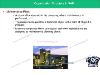 www.rmktechnology.com
Organization Structure in SAP
• Maintenance Plant
 A physical location within the company, where maintenance is
performed
 The maintenance plant for a technical object is the plant at which it is
installed
 Maintenance plants which do not plan their own maintenance are
assigned to maintenance planning plants
 