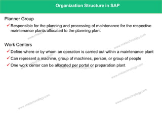 www.rmktechnology.com
Organization Structure in SAP
Planner Group
Responsible for the planning and processing of maintenance for the respective
maintenance plants allocated to the planning plant
Work Centers
Define where or by whom an operation is carried out within a maintenance plant
Can represent a machine, group of machines, person, or group of people
One work center can be allocated per portal or preparation plant
 