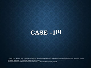 CASE -1[1]
1. Chen, F. L., & Chen, Y. C. (2010). Evaluating the Maintenance Performance of the Semiconductor Factories Based. American Journal
of Applied Sciences, 1-7. Retrieved March 26, 2019, from
http://citeseerx.ist.psu.edu/viewdoc/download?doi=10.1.1.903.3003&rep=rep1&type=pdf
 