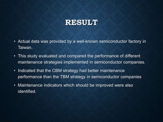 RESULT
• Actual data was provided by a well-known semiconductor factory in
Taiwan.
• This study evaluated and compared the performance of different
maintenance strategies implemented in semiconductor companies.
• Indicated that the CBM strategy had better maintenance
performance than the TBM strategy in semiconductor companies
• Maintenance indicators which should be improved were also
identified.
 