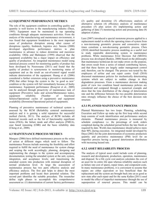 IJRET: International Journal of Research in Engineering and Technology ISSN: 2319-1163
__________________________________________________________________________________________
Volume: 02 Issue: 02 | Feb-2013, Available @ http://www.ijret.org 139
4.2 EQUIPMENT PERFORMANCE METRICS
The role of the equipment condition in controlling quality and
quantity is well known in the manufacturing industry (Daya,
1995). Equipment must be maintained in top operating
conditions through adequate maintenance activities. From the
analysis of the manufacturing and maintenance environment, it
was found that equipment breakdown is the most important
cause of production disruption among other causes of
disruptions (quality, feedstock, logistics etc). Saxena (2008)
developed algorithmic performance metrics to plan
maintenance in advance to reduce downtime and maximize
availability. Ollila and Malmipuro (1999) observed that the
equipment availability has a major impact on efficiency and
quality of production. An integrated maintenance model using
statistical process control for monitoring quality of product has
been developed by Noorossana (2011) and found that the
quality of product is synonymous to monitoring status of
equipment and as the result an out-of-control signal would
indicate deterioration of the equipment. Huang et al. (2006)
considered a further extension using a preventive maintenance
(PM) that either brings the system to the „as good as new‟
condition or the system will fail immediately because of faulty
maintenance. Equipment performance (Rosqvist et al., 2009)
can be analyzed through proactivity of maintenance task of
equipment (Preventive tasks and actions/Maintenance tasks),
equipment reliability (Number of functional
failures/Operational cycles of equipment) and equipment
availability (Downtime/Operational period of equipment).
Planning of preventive maintenance of technical system is
assessed by the RCM (Reliability centered maintenance)
analysis and it is gaining a solid reputation for successful
method (Selvik, 2011). The analysis of RCM includes all
historical records such as the list of functionality significant
items (FSIA), the failure mode and effect analysis (FMEA),
case based reasoning (CBR) and the basic reliability data
(Cheng et al., 2008).
4.3 MAINTENANCE PROCESS METRICS
Marquez (2006) have defined maintenance process as the series
of action at different stages which need to follow. The
maintenance Process include assessing the feasibility and effort
required to fulfill the need of maintenance for system change
and scoping the work accordingly; planning, designing and
implementing the changes to the system and accompanying
documentation; testing the amended system at the unit, system,
integration, and acceptance levels; and transitioning the
amended system into production with minimal disruption of
normal production level. At large the assessment of
maintenance process has two parts effective analysis and
efficiency analysis. The first part helps to detect the most
important problems and locate their potential solution. The
second part identifies the suitable procedure. The researcher
define eight phases to accomplish this comprehensive
assessment as: (1) determination of current factory performance
(2) quality and downtime (3) effectiveness analysis of
alternative solution (4) efficiency analysis of maintenance
procedure (5) plan action (6) implementing action and
gathering of data (7) monitoring action and processing data (8)
adaption of plans.
Lam (2007) introduced a special monotone process applied to a
replacement model in which the operating times of system from
a non-increasing geometric process and consecutive repair
times constitute a non-decreasing geometric process. Chen
(2010) identified Geometric process modeling as a useful tool
to study repairable deteriorating system in maintenance
problems. While maintenance Error Decision Aid (MEDA)
process was developed (Rankin, 2000) based on the philosophy
that maintenance technician do not make errors on the purpose,
that errors result from a series of related contributing factors,
and that these factors are largely under management control
and, therefore, can be changed. The process was tested by the
employees of airline and one repair centre. Grall (2010)
discussed maintenance policies for stochastically deteriorating
systems which are subject to sudden change in their
degradation processes. From a maintenance decision making
point of view two condition based maintenance policies are
considered and compared through a numerical example and
show that the time distribution of the change of deterioration
rate and the difference between the two possible deterioration
rates strongly influence the choice of the best decision rule
structure.
4.3.1 PLANNED MAINTENANCE PROCESS
Planned Maintenance has two loops: Planning, scheduling,
Execution and Follow up make up the first loop while second
loop consists of work identification and performance analysis
elements. Planned maintenance process is measured by
schedule compliance i.e. the percentage of work orders
completed during the scheduled period before the late finish or
required by date. World class maintenance should achieve more
than 90% during execution. An integrated model developed by
Daya (2002) for the joint determination of economic production
quantity and preventive maintenance (PM) level for an
imperfect process having a general deterioration distribution
with increasing hazard rate.
4.3.2 ASSET RELIABILITY PROCESS
The analysis of typical asset could include costs of planning,
research and development, production, operation, maintenance
and disposal. So a life cycle cost analysis calculates the cost of
an asset for its entire life span whereas reliability analysis such
as failure rate cost of spares, repair times, and component costs.
In many maintenance problems, it is convenient to assume that
repairs are either equivalent or less beneficial than the
replacement and the system are brought back into an as good as
new state after each repair and for the same Kallen (2011) used
to model the effect of imperfect maintenance through the use of
superposition of renewal process. This model can be
 