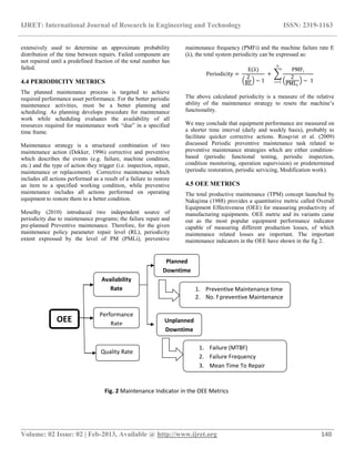 IJRET: International Journal of Research in Engineering and Technology ISSN: 2319-1163
__________________________________________________________________________________________
Volume: 02 Issue: 02 | Feb-2013, Available @ http://www.ijret.org 140
extensively used to determine an approximate probability
distribution of the time between repairs. Failed component are
not repaired until a predefined fraction of the total number has
failed.
4.4 PERIODICITY METRICS
The planned maintenance process is targeted to achieve
required performance asset performance. For the better periodic
maintenance activities, must be a better planning and
scheduling. As planning develops procedure for maintenance
work while scheduling evaluates the availability of all
resources required for maintenance work “due” in a specified
time frame.
Maintenance strategy is a structured combination of two
maintenance action (Dekker, 1996) corrective and preventive
which describes the events (e.g. failure, machine condition,
etc.) and the type of action they trigger (i.e. inspection, repair,
maintenance or replacement). Corrective maintenance which
includes all actions performed as a result of a failure to restore
an item to a specified working condition, while preventive
maintenance includes all actions performed on operating
equipment to restore them to a better condition.
Meselhy (2010) introduced two independent source of
periodicity due to maintenance programs; the failure repair and
pre-planned Preventive maintenance. Therefore, for the given
maintenance policy parameter repair level (RL), periodicity
extent expressed by the level of PM (PMLi), preventive
maintenance frequency (PMFi) and the machine failure rate E
(λ), the total system periodicity can be expressed as:
Periodicity =
E(λ)
2
RL
− 1
+
PMFi
2
PMLi
− 1
n
i=1
The above calculated periodicity is a measure of the relative
ability of the maintenance strategy to resets the machine‟s
functionality.
We may conclude that equipment performance are measured on
a shorter time interval (daily and weekly basis), probably to
facilitate quicker corrective actions. Rosqvist et al. (2009)
discussed Periodic preventive maintenance task related to
preventive maintenance strategies which are either condition-
based (periodic functional testing, periodic inspection,
condition monitoring, operation supervision) or predetermined
(periodic restoration, periodic servicing, Modification work).
4.5 OEE METRICS
The total productive maintenance (TPM) concept launched by
Nakajima (1988) provides a quantitative metric called Overall
Equipment Effectiveness (OEE) for measuring productivity of
manufacturing equipments. OEE metric and its variants came
out as the most popular equipment performance indicator
capable of measuring different production losses, of which
maintenance related losses are important. The important
maintenance indicators in the OEE have shown in the fig 2.
OEE
Availability
Rate
Performance
Rate
Quality Rate
Planned
Downtime
Unplanned
Downtime
1. Preventive Maintenance time
2. No. f preventive Maintenance
1. Failure (MTBF)
2. Failure Frequency
3. Mean Time To Repair
Fig. 2 Maintenance Indicator in the OEE Metrics
 