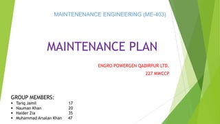 MAINTENANCE PLAN
ENGRO POWERGEN QADIRPUR LTD.
227 MWCCP
GROUP MEMBERS:
 Tariq Jamil 17
 Nauman Khan 20
 Haider Zia 35
 Muhammad Arsalan Khan 47
MAINTENENANCE ENGINEERING (ME-403)
 