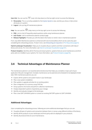 User Info: You can use the (user info drop down) on the top right corner to access the following:
● Personalize: This is currently available for the Explore Systems view, and lets you show or hide certain
attributes of a system.
● Logout: Lets you log off maintenance planner.
Help: You can use the (help menu) on the top right corner to access the following:
● FAQ: Link to a list of frequently asked questions while using maintenance planner
● User Guide: Link to maintenance planner product page
● Release Highlights: Provides you with the latest information on what's new in maintenance planner
From July 2020, Maintenance planner is enhanced with new functionalities which can be used only upon
completing the onboarding process. To learn more, see Onboarding pre-requisites in Pre-Requisites [page 6]
Hybrid Landscape Visualization: Helps you to visualize all your systems and their connections with help of
library and canvas. For more information, see Hybrid Landscape Visualization [page 67].
Product Analytics: Identifies all On-Premise and cloud systems, systems that are out of maintenance and third
party add-ons installed in your systems. For more information, see Product Analytics [page 81].
3.4 Technical Advantages of Maintenance Planner
The maintenance planner is an essential administrative tool that helps you complete a major part of your
application lifecycle management. Complex maintenance can be planned and scheduled to be deployed at later
date. With maintenance planner you can:
● Explore all the systems and system tracks in your landscape.
● Plan a new system installation.
● Plan update or upgrade activities for an existing system.
● Plan a integration of a scenario using CIAS tile.
● Group systems into tracks and perform collective maintenance.
● Analyze dependent systems impacted by your change.
● Identify and evaluate changes to the landscape.
● Plan a new SAP S/4HANA system or convert an existing SAP ERP system to SAP S/4HANA.
Additional Advantages
Upon completing the onboarding process, following are some additional advantages that you can use:
● Visualize all types of systems and connection between them in canvas using different entities of the library.
● Identify all the products of your landscape and third-party add-ons deployed in your products.
● Identify all products that are out of maintenance.
10 PUBLIC
Maintenance Planner - User Guide
About Maintenance Planner
 