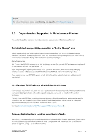  Note
For onboarding process, please see onboarding pre-requisites in Pre-Requisites [page 6]
3.5 Dependencies Supported in Maintenance Planner
This section lists all the scenarios where dependencies are supported in Maintenance Planner:
Technical stack compatibility calculation in “Define Change” step
During Define Change, the dependencies/prerequisites maintained in SAP product model are used for
automatic calculation. Maintenance Planner takes into account the corresponding transitions of the various
components based on the change in the application layer/technical layer.
Example scenarios:
SAP Product like SAP ERP is based on an SAP NetWeaver version. For example, SAP enhancement package 8
for SAP ERP 6.0 requires SAP NetWeaver 7.5.
If you are planning to upgrade your Business Suite system to this release, then the required underlying
NetWeaver release will be calculated to SAP NetWeaver as ABAP 7.5, in the “Define Change” step.
If you are converting your SAP ERP system to SAP S/4HANA, all the supported add-ons will be implicitly
transitioned.
Installation of SAP Fiori Apps with Maintenance Planner
SAP Fiori apps require front-end, back-end and if applicable, SAP HANA components. The required front-end
and back-end components are delivered in separate products, and have to be installed in the system
landscape.
Through integrated SAP Fiori installation planning procedure, Maintenance Planner addresses the need to
install front-end and back-end components delivered in separate products, by calculating all the system
requirements for selected SAP Fiori Apps in SAP Fiori Apps Library.
See blog: Simplified Installation of SAP Fiori Apps with Maintenance Planner
Grouping logical systems together using System Tracks
Maintenance Planner lets you group related systems with the same target software level. Using system tracks,
you can update or upgrade multiple systems at once. A single Stack XML file can be used for a collective
update or upgrade, saving a lot of redundant effort.
Maintenance Planner - User Guide
About Maintenance Planner PUBLIC 11
 