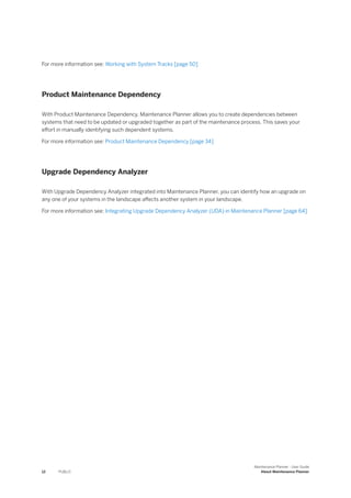 For more information see: Working with System Tracks [page 50]
Product Maintenance Dependency
With Product Maintenance Dependency, Maintenance Planner allows you to create dependencies between
systems that need to be updated or upgraded together as part of the maintenance process. This saves your
effort in manually identifying such dependent systems.
For more information see: Product Maintenance Dependency [page 34]
Upgrade Dependency Analyzer
With Upgrade Dependency Analyzer integrated into Maintenance Planner, you can identify how an upgrade on
any one of your systems in the landscape affects another system in your landscape.
For more information see: Integrating Upgrade Dependency Analyzer (UDA) in Maintenance Planner [page 64]
12 PUBLIC
Maintenance Planner - User Guide
About Maintenance Planner
 